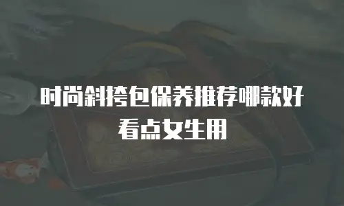 时尚斜挎包保养推荐哪款好看点女生用