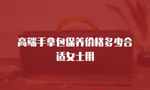 高端手拿包保养价格多少合适女士用