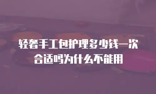 轻奢手工包护理多少钱一次合适吗为什么不能用