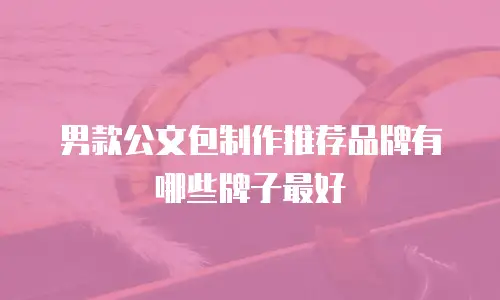男款公文包制作推荐品牌有哪些牌子最好