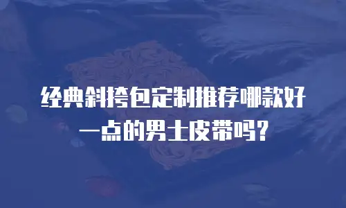 经典斜挎包定制推荐哪款好一点的男士皮带吗？