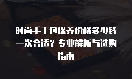 时尚手工包保养价格多少钱一次合适？专业解析与选购指南