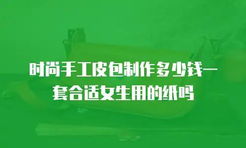 时尚手工皮包制作多少钱一套合适女生用的纸吗