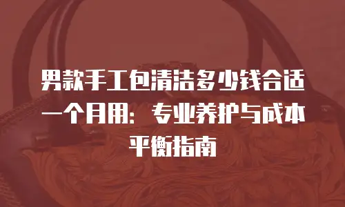 男款手工包清洁多少钱合适一个月用：专业养护与成本平衡指南