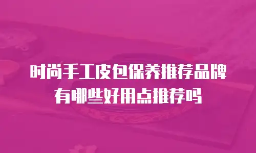 时尚手工皮包保养推荐品牌有哪些好用点推荐吗
