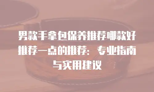 男款手拿包保养推荐哪款好推荐一点的推荐：专业指南与实用建议
