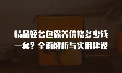 精品轻奢包保养价格多少钱一套？全面解析与实用建议