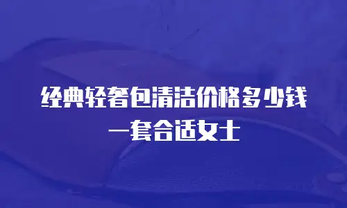 经典轻奢包清洁价格多少钱一套合适女士