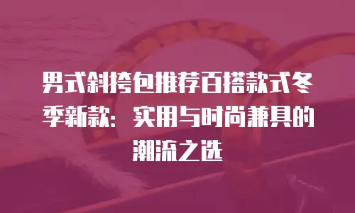 男式斜挎包推荐百搭款式冬季新款：实用与时尚兼具的潮流之选