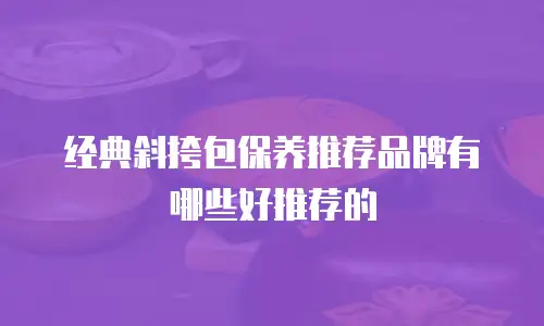 经典斜挎包保养推荐品牌有哪些好推荐的