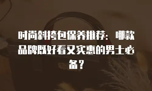 时尚斜挎包保养推荐：哪款品牌既好看又实惠的男士必备？