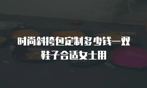 时尚斜挎包定制多少钱一双鞋子合适女士用