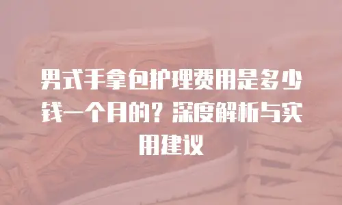 男式手拿包护理费用是多少钱一个月的？深度解析与实用建议