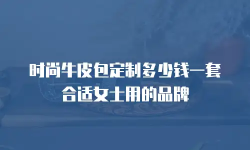 时尚牛皮包定制多少钱一套合适女士用的品牌