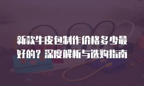 新款牛皮包制作价格多少最好的？深度解析与选购指南