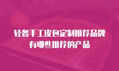 轻奢手工皮包定制推荐品牌有哪些推荐的产品