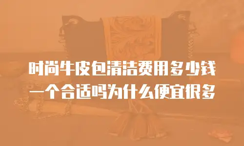 时尚牛皮包清洁费用多少钱一个合适吗为什么便宜很多