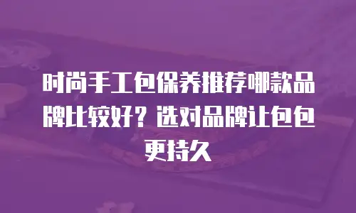 时尚手工包保养推荐哪款品牌比较好？选对品牌让包包更持久