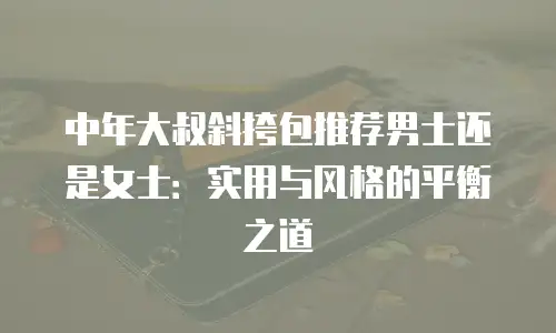 中年大叔斜挎包推荐男士还是女士：实用与风格的平衡之道