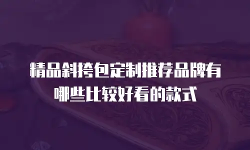 精品斜挎包定制推荐品牌有哪些比较好看的款式