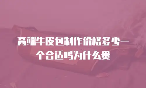 高端牛皮包制作价格多少一个合适吗为什么贵