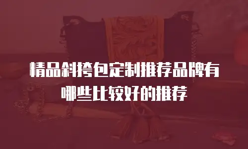 精品斜挎包定制推荐品牌有哪些比较好的推荐