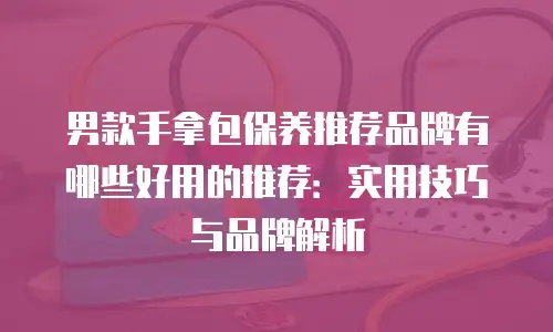 男款手拿包保养推荐品牌有哪些好用的推荐：实用技巧与品牌解析