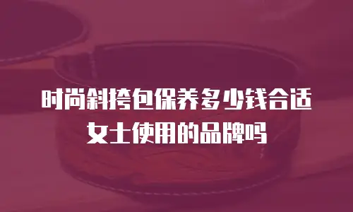 时尚斜挎包保养多少钱合适女士使用的品牌吗