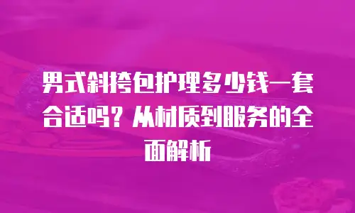 男式斜挎包护理多少钱一套合适吗？从材质到服务的全面解析