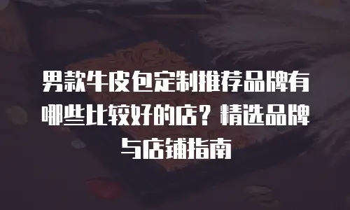 男款牛皮包定制推荐品牌有哪些比较好的店？精选品牌与店铺指南