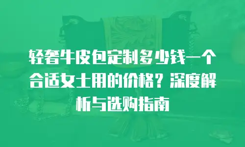 轻奢牛皮包定制多少钱一个合适女士用的价格？深度解析与选购指南