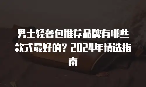 男士轻奢包推荐品牌有哪些款式最好的？2024年精选指南