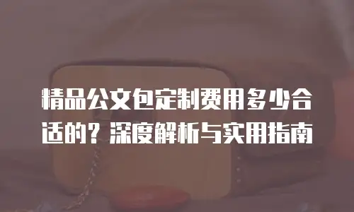 精品公文包定制费用多少合适的？深度解析与实用指南