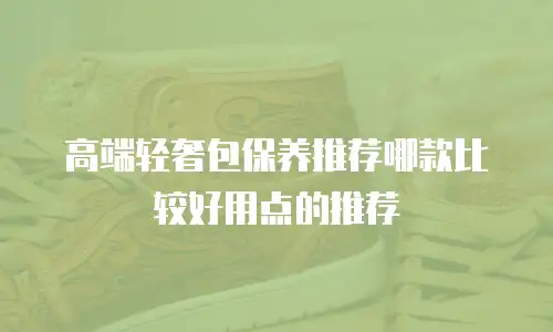 高端轻奢包保养推荐哪款比较好用点的推荐