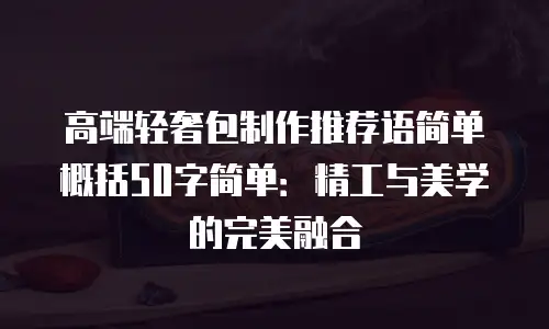 高端轻奢包制作推荐语简单概括50字简单：精工与美学的完美融合