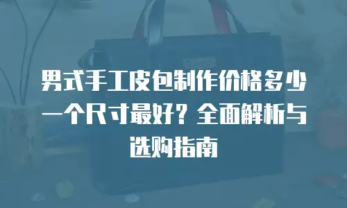 男式手工皮包制作价格多少一个尺寸最好？全面解析与选购指南