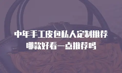 中年手工皮包私人定制推荐哪款好看一点推荐吗