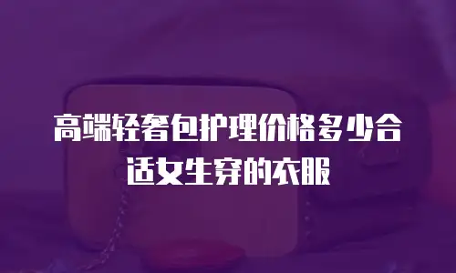 高端轻奢包护理价格多少合适女生穿的衣服