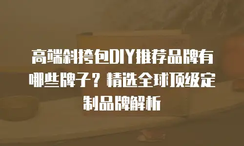 高端斜挎包DIY推荐品牌有哪些牌子？精选全球顶级定制品牌解析
