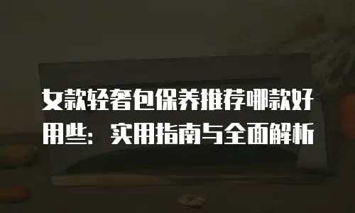 女款轻奢包保养推荐哪款好用些：实用指南与全面解析