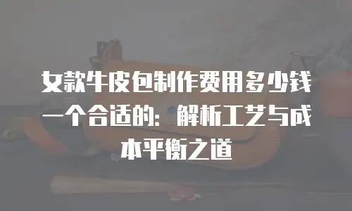 女款牛皮包制作费用多少钱一个合适的：解析工艺与成本平衡之道