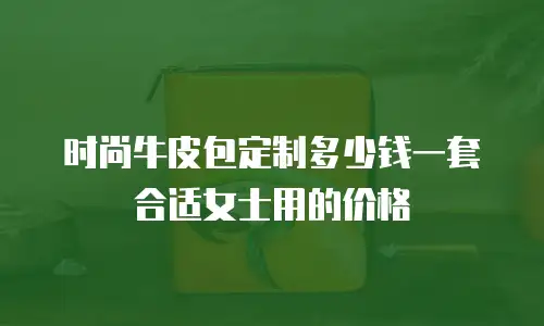 时尚牛皮包定制多少钱一套合适女士用的价格