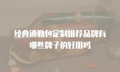 经典通勤包定制推荐品牌有哪些牌子的好用吗