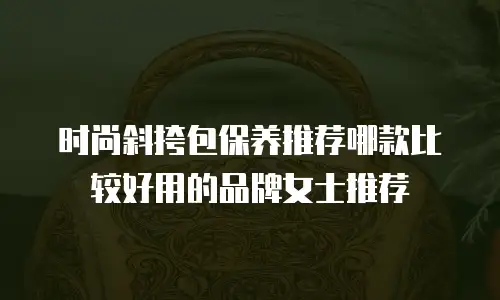 时尚斜挎包保养推荐哪款比较好用的品牌女士推荐