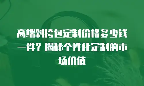 高端斜挎包定制价格多少钱一件？揭秘个性化定制的市场价值