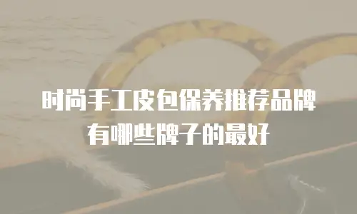 时尚手工皮包保养推荐品牌有哪些牌子的最好