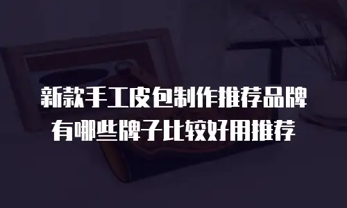 新款手工皮包制作推荐品牌有哪些牌子比较好用推荐