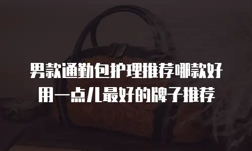 男款通勤包护理推荐哪款好用一点儿最好的牌子推荐