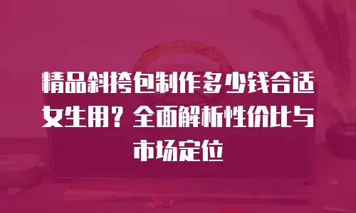 精品斜挎包制作多少钱合适女生用？全面解析性价比与市场定位