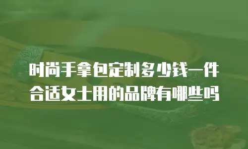 时尚手拿包定制多少钱一件合适女士用的品牌有哪些吗
